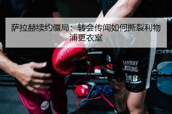 萨拉赫续约僵局：转会传闻如何撕裂利物浦更衣室